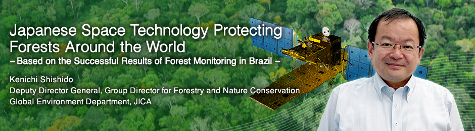 Japanese Space Technology Protecting Forests Around the World ---Based on the Successful Results of Forest Monitoring in Brazil --- Kenichi Shishido Deputy Director General, Group Director for Forestry and Nature Conservation Global Environment Department, JICA