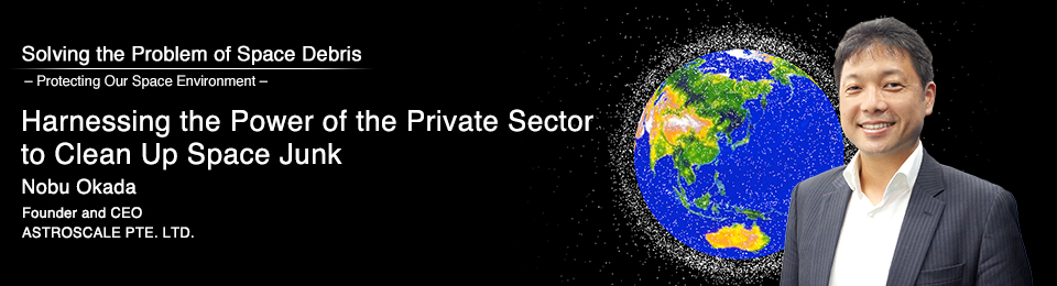 Harnessing the Power of the Private Sector to Clean Up Space Junk Nobu Okada Founder and CEO ASTROSCALE PTE. LTD.