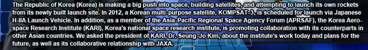 The Republic of Korea (Korea) is making a big push into space, building satellites, and attempting to launch its own rockets from its newly built launch site. In 2012, a Korean multi-purpose satellite, KOMPSAT-3, is scheduled for launch via Japanese H-IIA Launch Vehicle. In addition, as a member of the Asia-Pacific Regional Space Agency Forum (APRSAF), the Korea Aerospace Research Institute (KARI), Korea’s national space research institute, is promoting collaboration with its counterparts in other Asian countries. We asked the president of KARI, Dr. Seung-Jo Kim, about the institute’s work today and plans for the future, as well as its collaborative relationship with JAXA.