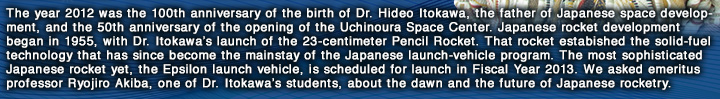 The year 2012 was the 100th anniversary of the birth of Dr. Hideo Itokawa, the father of Japanese space development, and the 50th anniversary of the opening of the Uchinoura Space Center. Japanese rocket development began in 1955, with Dr. Itokawa’s launch of the 23-centimeter Pencil Rocket. That rocket estabished the solid-fuel technology that has since become the mainstay of the Japanese launch-vehicle program. The most sophisticated Japanese rocket yet, the Epsilon launch vehicle, is scheduled for launch in Fiscal Year 2013. We asked emeritus professor Ryojiro Akiba, one of Dr. Itokawa’s students, about the dawn and the future of Japanese rocketry.