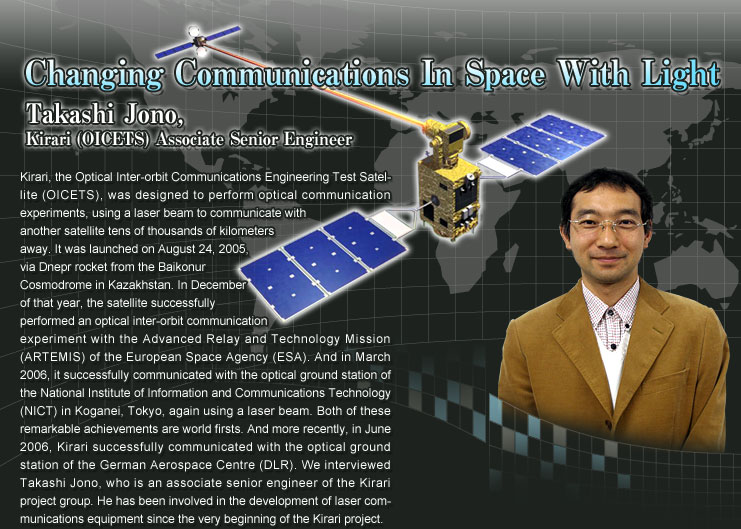 Changing Communications In Space With Light
			Takashi Jono, Kirari (OICETS) Associate Senior Engineer
			Kirari, the Optical Inter-orbit Communications Engineering Test Satellite (OICETS), was designed to perform optical communication experiments, using a laser beam to communicate with another satellite tens of thousands of kilometers away. It was launched on August 24, 2005, via Dnepr rocket from the Baikonur Cosmodrome in Kazakhstan. In December of that year, the satellite successfully performed an optical inter-orbit communication experiment with the Advanced Relay and Technology Mission (ARTEMIS) of the European Space Agency (ESA). And in March 2006, it successfully communicated with the optical ground station of the National Institute of Information and Communications Technology (NICT) in Koganei, Tokyo, again using a laser beam. Both of these remarkable achievements are world firsts. And more recently, in June 2006, Kirari successfully communicated with the optical ground station of the German Aerospace Centre (DLR). We interviewed Takashi Jono, who is an associate senior engineer of the Kirari project group. He has been involved in the development of laser communications equipment since the very beginning of the Kirari project.