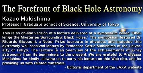The Forefront of Black Hole Astronomy Kazuo Makishima Professor, Graduate School of Science, University of Tokyo This is an on-line version of a lecture delivered at a symposium called "Challenge the Mysteries Surrounding Black Holes." The symposium featured Dr. Ricardo Giacconi, a Nobel Prize laureate in physics, and included this extremely well-received lecture by Professor Kazuo Makishima of the University of Tokyo. The lecture is an overview of the achievements of X-ray astronomy from its beginnings to the present. We are grateful to Professor Makishima for kindly allowing us to carry his lecture on this Web site, and for providing us with related materials. - Editorial department of the JAXA website