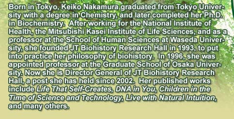 Born in Tokyo, Keiko Nakamura graduated from Tokyo University with a degree in Chemistry, and later completed her Ph.D. in Biochemistry.  After working for the National Institute of Health, the Mitsubishi Kasei Institute of Life Sciences, and as a professor at the School of Human Sciences at Waseda University, she founded JT Biohistory Research Hall in 1993, to put into practice her philosophy of biohistory.  In 1996, she was appointed professor at the Graduate School of Osaka University. Now she is Director General of JT Biohistory Research Hall, a post she has held since 2002.  Her published works include Life That Self-Creates, DNA in You, Children in the Time of Science and Technology, Live with Natural Intuition, and many others.