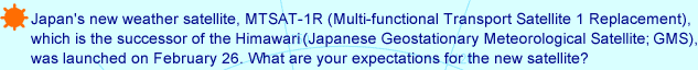 Japan's new weather satellite, MTSAT-1R(Multi-functional Transport Satellite 1 Replacement), which is the successor of the Himawari (Japanese Geostationary Meteorological Satellite; GMS), was launched on February 26. What are your expectations for the new satellite?