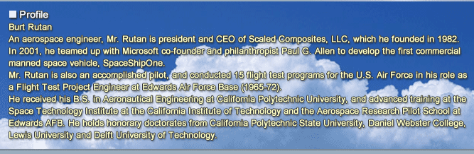 2015: A Space Odyssey - Not Just a Dream
			Burt Rutan
			CEO, Scaled Composites, LLC
			Profile
			An aerospace engineer, Mr. Rutan is president and CEO of Scaled Composites, LLC, which he founded in 1982.
			In 2001, he teamed up with Microsoft co-founder and philanthropist Paul G. Allen to develop the first commercial manned space vehicle, SpaceShipOne.
			Mr. Rutan is also an accomplished pilot, and conducted 15 flight test programs for the U.S. Air Force in his role as a Flight Test Project Engineer at Edwards Air Force Base (1965-72).
			He received his B.S. in Aeronautical Engineering at California Polytechnic University, and advanced training at the Space Technology Institute at the California Institute of Technology and the Aerospace Research Pilot School at Edwards AFB. He holds honorary doctorates from California Polytechnic State University, Daniel Webster College, Lewis University and Delft University of Technology.