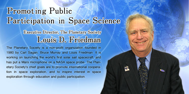 Promoting Public Participation in Space Science
			Louis D. Friedman
			Executive Director, The Planetary Society
			The Planetary Society is a non-profit organization founded in 1980 by Carl Sagan, Bruce Murray and Louis Friedman. It is working on launching the world's first solar sail spacecraft, and has put a Mars microphone on a NASA space probe. The Planetary Society's chief goals are to promote international cooperation in space exploration, and to inspire interest in space exploration through education and public participation.
