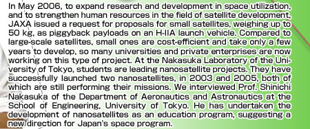 In May 2006, to expand research and development in space utilization, and to strengthen human resources in the field of satellite development, JAXA issued a request for proposals for small satellites, weighing up to 50 kg, as piggyback payloads on an H-IIA launch vehicle. Compared to large-scale satellites, small ones are cost-efficient and take only a few years to develop, so many universities and private enterprises are now working on this type of project. At the Nakasuka Laboratory of the University of Tokyo, students are leading nanosatellite projects. They have successfully launched two nanosatellites, in 2003 and 2005, both of which are still performing their missions. We interviewed Prof. Shinichi Nakasuka of the Department of Aeronautics and Astronautics at the School of Engineering, University of Tokyo. He has undertaken the development of nanosatellites as an education program, suggesting a new direction for Japan's space program. 