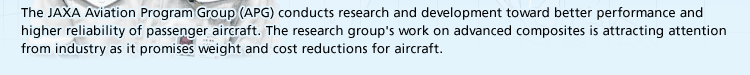 The JAXA Aviation Program Group (APG) conducts research and development toward better performance and higher reliability of passenger aircraft. The research group's work on advanced composites is attracting attention from industry as it promises weight and cost reductions for aircraft.