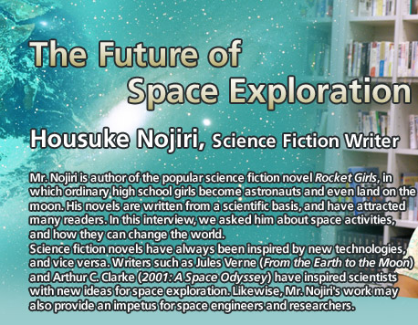 The Future of Space Exploration
Housuke Nojiri, Science Fiction Writer
Mr. Nojiri is author of the popular science fiction novel Rocket Girls, in which ordinary high school girls become astronauts and even land on the moon. His novels are written from a scientific basis, and have attracted many readers. In this interview, we asked him about space activities, and how they can change the world.
Science fiction novels have always been inspired by new technologies, and vice versa. Writers such as Jules Verne (From the Earth to the Moon) and Arthur C. Clarke (2001: A Space Odyssey) have inspired scientists with new ideas for space exploration. Likewise, Mr. Nojiri's work may also provide an impetus for space engineers and researchers.
