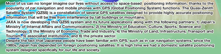 Most of us can no longer imagine our lives without access to space-based  positioning information, thanks to the popularity of car navigation and mobile phones with GPS (Global Positioning System) functions. The Quasi-Zenith Satellite System (QZSS) is a constellation of several GPS satellites designed to provide highly accurate positioning information that will be free from interference by tall buildings or mountains. JAXA is now developing this QZSS system and its future applications along with the following partners: 1) Japan's Ministry of Internal Affairs and Communications, 2) the Ministry of Education, Culture, Sports, Science and Technology, 3) the Ministry of Economy, Trade and Industry, 4) the Ministry of Land, Infrastructure, Transport and Tourism, 5) associated institutions, and 6) the private sector. Despite the fact that Japanese people have been familiar with GPS, such as in car navigation systems, since the 1980s, Japan has depended on foreign positioning satellites. It is high time we had a domestic satellite positioning system designed specifically for our life and society.