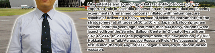 Like satellites and sounding rockets, scientific balloons play an important role in scientific observation and astronautical engineering experiments. Unmanned balloons, inflated with helium gas, are capable of delivering a heavy payload of scientific instruments to the stratosphere, at altitudes of 30 to 50 km. Japan's balloon program started about 50 years ago, and more than 400 heavy balloons were launched from the Sanriku Balloon Center in Ofunato, Iwate, from 1971 to 2007. In 2008, the program moved to a new location, in Taiki, Hokkaido - the Taiki Aerospace Research Field. The success of the first launch there in August 2008 began a new era of balloon-based research.