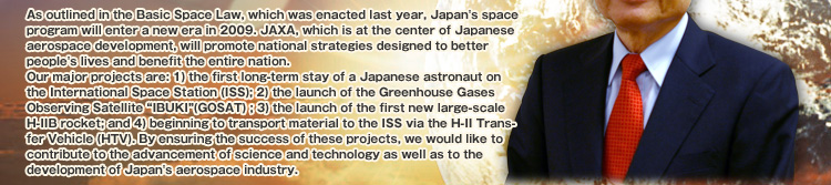 As outlined in the Basic Space Law, which was enacted last year, Japan's space program will enter a new era in 2009. JAXA, which is at the center of Japanese aerospace development, will promote national strategies designed to better people's lives and benefit the entire nation.
Our major projects are: 1) the first long-term stay of a Japanese astronaut on the International Space Station (ISS); 2) the launch of the Greenhouse Gases Observing Satellite “IBUKI”(GOSAT) ; 3) the launch of the first new large-scale H-IIB rocket; and 4) beginning to transport material to the ISS via the H-II Transfer Vehicle (HTV). By ensuring the success of these projects, we would like to contribute to the advancement of science and technology as well as to the development of Japan's aerospace industry.
