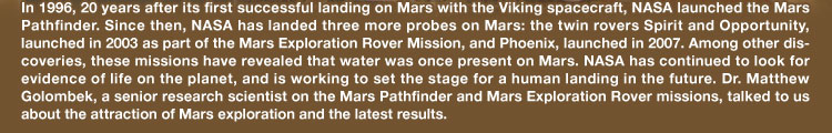 In 1996, 20 years after its first successful landing on Mars with the Viking spacecraft, NASA launched the Mars Pathfinder. Since then, NASA has landed three more probes on Mars: the twin rovers Spirit and Opportunity, launched in 2003 as part of the Mars Exploration Rover Mission, and Phoenix, launched in 2007. Among other discoveries, these missions have revealed that water was once present on Mars. NASA has continued to look for evidence of life on the planet, and is working to set the stage for a human landing in the future. Dr. Matthew Golombek, a senior research scientist on the Mars Pathfinder and Mars Exploration Rover missions, talked to us about the attraction of Mars exploration and the latest results.