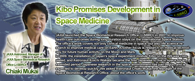 Kibo Promises Development in Space Medicine Chiaki Mukai JAXA Astronaut, Manager of JAXA Space Biomedical Research Office (J-SBRO) JAXA launched the Space Biomedical Research Office (J-SBRO) in 2007, to improve health-care outcomes during long-duration stays on the International Space Station. The office's work covers not only clinical medicine in space, but also life science research to improve medical care on Earth. Another focus is research on medical technology for future human activity on the Moon and Mars.
In 2009, the installation of Japan's space experiment module Kibo on the ISS was completed, and Astronaut Koichi Wakata became the first Japanese to live in space for an extended period. Japanese research in the space environment has just begun, and is expected to develop quickly. We asked Astronaut Chiaki Mukai, the Manager of the Space Biomedical Research Office, about the office's work.