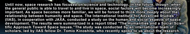 Until now, space research has focused on science and technology. In the future, though, when the general public is able to travel to and live in space, social factors will become increasingly important. As space becomes more familiar, we will be forced to think more deeply about the relationship between humanity and space. The International Institute for Advanced Studies (IIAS), in cooperation with JAXA, conducted a study on the human and social aspects of space development. The results were summarized in a report titled 'The Humanities and a Social Scientific Approach Toward Space Issues.'The study was conducted by an international team of scholars, led by IIAS fellow Dr. Tomio Kinoshita, who recently spoke to us about the research.