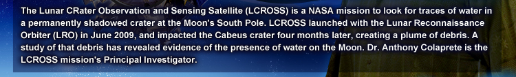The Lunar CRater Observation and Sensing Satellite (LCROSS) is a NASA mission to look for traces of water in a permanently shadowed crater at the Moon’s South Pole. LCROSS launched with the Lunar Reconnaissance Orbiter (LRO) in June 2009, and impacted the Cabeus crater four months later, creating a plume of debris. A study of that debris has revealed evidence of the presence of water on the Moon. Dr. Anthony Colaprete is the LCROSS mission’s Principal Investigator.