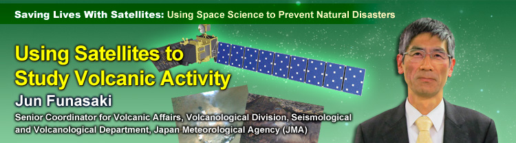 Saving Lives With Satellites: Using Space Science to Prevent Natural Disasters Using Satellites to Study Volcanic Activity Jun Funasaki Senior Coordinator for Volcanic Affairs, Volcanological Division, Seismological and Volcanological Department, Japan Meteorological Agency (JMA)