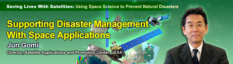 Saving Lives With Satellites: Using Space Science to Prevent Natural Disasters Supporting Disaster Management With Space Applications Jun Gomi Director, Satellite Applications and Promotion Center, JAXA