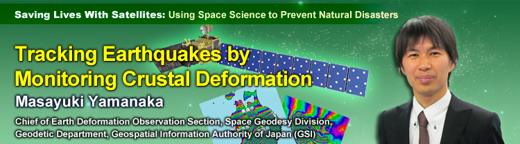 Saving Lives With Satellites: Using Space Science to Prevent Natural Disasters Tracking Earthquakes by Monitoring Crustal Deformation Masayuki Yamanaka Chief of Earth Deformation Observation Section, Space Geodesy Division, Geodetic Department, Geospatial Information Authority of Japan (GSI)