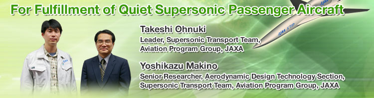 For Fulfillment of Quiet Supersonic Passenger Aircraft Takeshi Ohnuki Leader, Supersonic Transport Team, Aviation Program Group, JAXA Yoshikazu Makino Senior Researcher, Aerodynamic Design Technology Section, Supersonic Transport Team, Aviation Program Group, JAXA