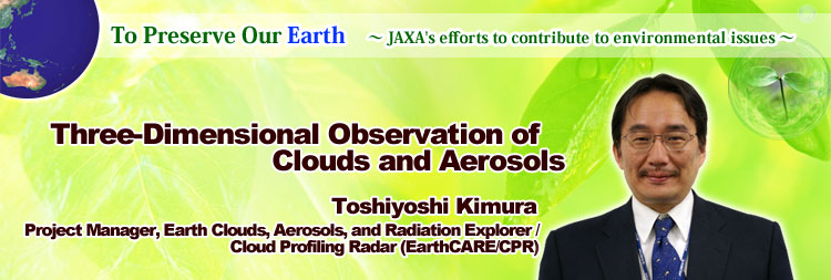 To Preserve Our Earth ∼ JAXA's efforts to contribute to environmental issues ∼ Three-Dimensional Observation of Clouds and Aerosols Toshiyoshi Kimura Project Manager, Earth Clouds, Aerosols, and Radiation Explorer / Cloud Profiling Radar (EarthCARE/CPR)