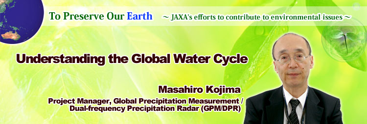 To Preserve Our Earth ∼ JAXA's efforts to contribute to environmental issues ∼ Understanding the Global Water Cycle Masahiro Kojima Project Manager, Global Precipitation Measurement / Dual-frequency Precipitation Radar (GPM/DPR)