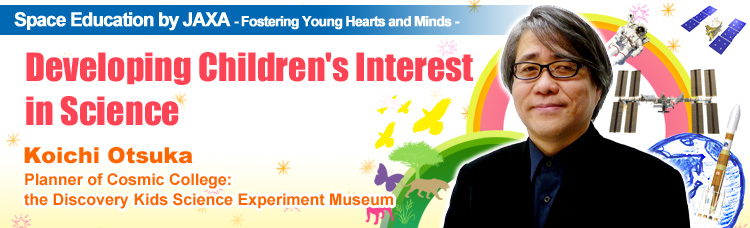 Space Education by JAXA - Fostering Young Hearts and Minds - Developing Children's Interest in Science Koichi Otsuka Planner of Cosmic College: the Discovery Kids Science Experiment Museum