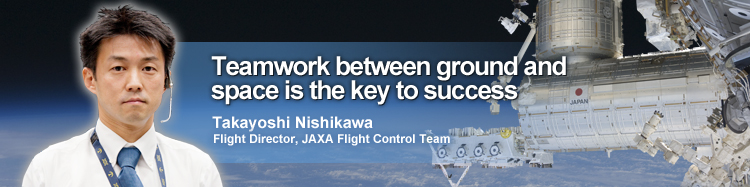 Teamwork between ground and space is the key to success Takayoshi Nishikawa Flight Director, JAXA Flight Control Team