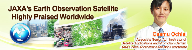 JAXA’s Earth Observation Satellite Highly Praised Worldwide Osamu Ochiai Associate Senior Administrator of Satellite Applications and Promotion Center, JAXA Space Applications Mission Directorate