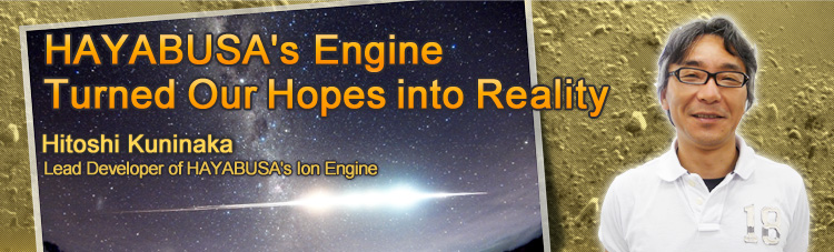 HAYABUSA’s Engine Turned Our Hopes into Reality Hitoshi Kuninaka Lead Developer of HAYABUSA’s Ion Engine