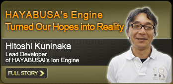 HAYABUSA’s Engine Turned Our Hopes into Reality Hitoshi Kuninaka Lead Developer of HAYABUSA’s Ion Engine FULL STORY