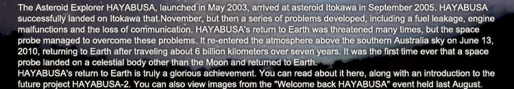 The Asteroid Explorer HAYABUSA, launched in May 2003, arrived at asteroid Itokawa in September 2005. HAYABUSA successfully landed on Itokawa that November, but then a series of problems developed, including a fuel leakage, engine malfunctions and the loss of communication. HAYABUSA’s return to Earth was threatened many times, but the space probe managed to overcome these problems. It re-entered the atmosphere above the southern Australia sky on June 13, 2010, returning to Earth after traveling about 6 billion kilometers over seven years. It was the first time ever that a space probe landed on a celestial body other than the Moon and returned to Earth.HAYABUSA’s return to Earth is truly a glorious achievement. You can read about it here, along with an introduction to the future project HAYABUSA-2. You can also view images from the "Welcome back HAYABUSA" event held last August.