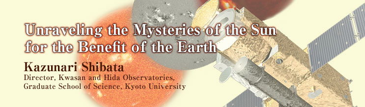 Unraveling the Mysteries of the Sun for the Benefit of the Earth
Kazunari Shibata
Director, Kwasan and Hida Observatories, Graduate School of Science, Kyoto University
