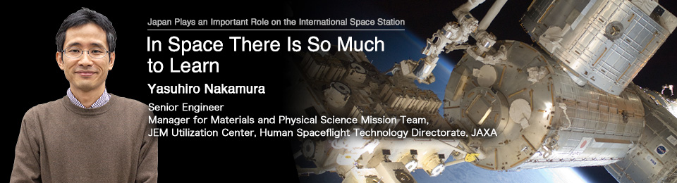 In Space There Is So Much to Learn Yasuhiro Nakamura Senior Engineer Manager, Materials and Physical Science Mission Team, JEM Utilization Center, Human Spaceflight Technology Directorate, JAXA