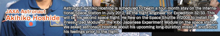 Akihiko Hoshide, JAXA Astronaut Astronaut Akihiko Hoshide is scheduled to begin a four-month stay on the International Space Station in July 2012, as the flight engineer for Expedition 32/33. This will be his second space flight. He flew on the Space Shuttle in 2008 to install the Pressurized Module of the Kibo Japanese Experiment Module on the space station. We asked astronaut Hoshide about his upcoming long-duration mission, and about his feelings prior to the flight.