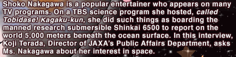 Shoko Nakagawa is a popular entertainer who appears on many TV programs. On a TBS science program she hosted, called Tobidase! Kagaku-kun, she did such things as boarding the manned research submersible Shinkai 6500 to report on the world 5,000 meters beneath the ocean surface. In this interview, Koji Terada, Director of JAXA’s Public Affairs Department, asks Ms. Nakagawa about her interest in space.