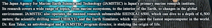 The Japan Agency for Marine-Earth Science and Technology (JAMSTEC) is Japan’s primary marine research institute. Its research covers a wide range of topics, from marine ecosystems, to the interior of the Earth, to changes in the global environment. JAMSTEC also operates the manned research submersible SHINKAI 6500, which can dive to a depth of 6,500 meters; the scientific drilling vessel CHIKYU; and the Earth Simulator, which was once the fastest supercomputer in the world. Dr. Ken Takai, an astrobiologist and a JAMSTEC program director, is studying the origin of life.