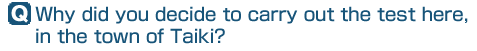 Q: Why did you decide to carry out the test here, in the town of Taiki?