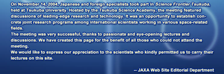 On November 14, 2004, Japanese and foreign specialists took part in Science Frontier Tsukuba, held at Tsukuba University. Hosted by the Tsukuba Science Academy, the meeting featured discussions of leading-edge research and technology. It was an opportunity to establish concrete joint research programs among international scientists working in various space-related fields.
			The meeting was very successful, thanks to passionate and eye-opening lectures and discussions. We have created this page for the benefit of all those who could not attend the meeting.
			We would like to express our appreciation to the scientists who kindly permitted us to carry their lectures on this site.
			-- JAXA Web Site Editorial Department