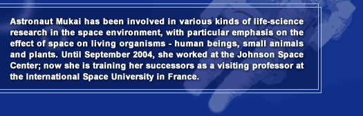 Astronaut Mukai has been involved in various kinds of life-science research in the space environment, with particular emphasis on the effect of space on living organisms - human beings, small animals and plants. Until September 2004, she worked at the Johnson Space Center; now she is training her successors as a visiting professor at the International Space University in France.