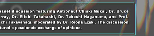 A panel discussion featuring Astronaut Chiaki Mukai, Dr. Bruce Murray, Dr. Eiichi Takahashi, Dr. Takeshi Naganuma, and Prof. Yuichi Takayanagi, moderated by Dr. Reona Ezaki. The discussion featured a passionate exchange of opinions.