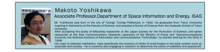 Makoto Yoshikawa   Associate Professor,Department of Space Information and Energy, ISAS   Mr. Yoshikawa was born in the city of Tochigi, Tochigi Prefecture, in 1962. He graduated from Tokyo University majoring in Astronomy at the Faculty of Science, and acquired a Doctor of Science from the Graduate School of Tokyo University.   After accepting the posts of fellowship researcher at the Japan Society for the Promotion of Science, and senior researcher at the then Communications Research Laboratory of the Ministry of Posts and Telecommunications (currently the National Institute of Information and Communications Technology), he started working for the ISAS in 1998.   His major is celestial mechanics, more specifically the analysis of orbits of small bodies in the solar system such as asteroids and comets.  He is currently also engaging in research to determine the orbits of satellites and spacecraft.