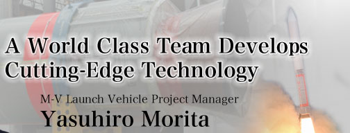 A World Class Team Develops Cutting-Edge Technology
			Yasuhiro Morita
			M-V Launch Vehicle Project Manager