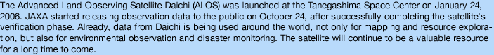The Advanced Land Observing Satellite Daichi (ALOS) was launched at the Tanegashima Space Center on January 24, 2006. JAXA started releasing observation data to the public on October 24, after successfully completing the satellite's verification phase. Already, data from Daichi is being used around the world, not only for mapping and resource exploration, but also for environmental observation and disaster monitoring. The satellite will continue to be a valuable resource for a long time to come. 