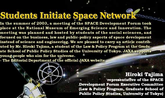 Students Initiate Space Network In the summer of 2003, a meeting of the SPACE Development Forum took place at the National Museum of Emerging Science and Innovation. The meeting was planned and hosted by students of the social sciences, and focused on the business, law and public-policy aspects of space development instead of science and engineering. We are pleased to carry an article contributed by Mr. Hiroki Tajima, a student of the Law & Policy Program at the Graduate School of Public Policy Studies of the University of Tokyo. JAXA supports young people who aim for the universe. -The Editorial Department of the official JAXA website / Hiroki Tajima, representative of the SPACE Development Forum Executive Committee
						(Law & Policy Program, Graduate School of Public Policy Studies, University of Tokyo)