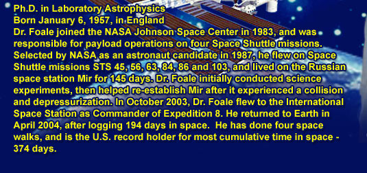Ph.D. in Laboratory Astrophysics
			Born January 6, 1957, in England
			Dr. Foale joined the NASA Johnson Space Center in 1983, and was responsible for payload operations on four Space Shuttle missions. Selected by NASA as an astronaut candidate in 1987, he flew on Space Shuttle missions STS 45, 56, 63, 84, 86 and 103, and lived on the Russian space station Mir for 145 days. Dr. Foale initially conducted science experiments, then helped re-establish Mir after it experienced a collision and depressurization. In October 2003, Dr. Foale flew to the International Space Station as Commander of Expedition 8. He returned to Earth in April 2004, after logging 194 days in space.  He has done four space walks, and is the U.S. record holder for most cumulative time in space - 374 days.