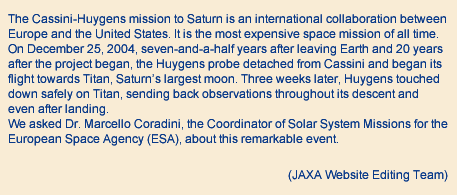 The Cassini-Huygens mission to Saturn is an international collaboration between Europe and the United States. It is the most expensive space mission of all time. On December 25, 2004, seven-and-a-half years after leaving Earth and 20 years after the project began, the Huygens probe detached from Cassini and began its flight towards Titan, Saturn's largest moon. Three weeks later, Huygens touched down safely on Titan, sending back observations throughout its descent and even after landing.
															We asked Dr. Marcello Coradini, the Coordinator of Solar System Missions for the European Space Agency (ESA), about this remarkable event.
															(JAXA Website Editing Team)