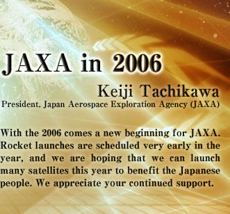 JAXA in 2006 Keiji Tachikawa President, Japan Aerospace Exploration Agency (JAXA)  With the 2006 comes a new beginning for JAXA. Rocket launches are scheduled very early in the year, and we are hoping that we can launch many satellites this year to benefit the Japanese people. We appreciate your continued support.