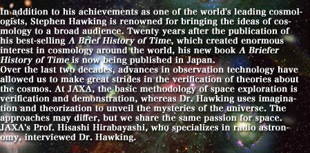 In addition to his achievements as one of the world's leading cosmologists, Stephen Hawking is renowned for bringing the ideas of cosmology to a broad audience. Twenty years after the publication of his best-selling A Brief History of Time, which created enormous interest in cosmology around the world, his new book A Briefer History of Time is now being published in Japan.  
						Over the last two decades, advances in observation technology have allowed us to make great strides in the verification of theories about the cosmos. At JAXA, the basic methodology of space exploration is verification and demonstration, whereas Dr. Hawking uses imagination and theorization to unveil the mysteries of the universe. The approaches may differ, but we share the same passion for space. JAXA's Prof. Hisashi Hirabayashi, who specializes in radio astronomy, interviewed Dr. Hawking.
