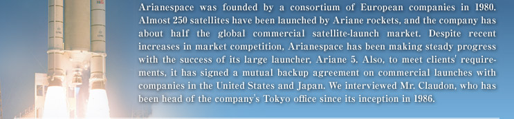 Arianespace was founded by a consortium of European companies in 1980. Almost 250 satellites have been launched by Ariane rockets, and the company has about half the global commercial satellite-launch market. Despite recent increases in market competition, Arianespace has been making steady progress with the success of its large launcher, Ariane 5. Also, to meet clients' requirements, it has signed a mutual backup agreement on commercial launches with companies in the United States and Japan. We interviewed Mr. Claudon, who has been head of the company's Tokyo office since its inception in 1986. 